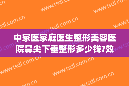 中家医家庭医生整形美容医院鼻尖下垂整形多少钱?效果怎么样?(医美整形鼻子多少钱)