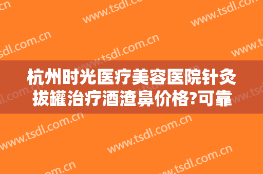 杭州时光医疗美容医院针灸拔罐治疗酒渣鼻价格?可靠吗?