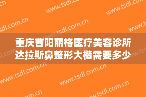 重庆曹阳丽格医疗美容诊所达拉斯鼻整形大楷需要多少费用?靠谱吗?(重庆曹阳做鼻子怎么样)