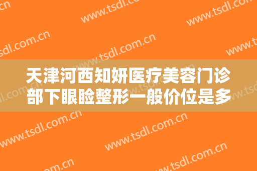 天津河西知妍医疗美容门诊部下眼睑整形一般价位是多少费用?多长时间恢复?
