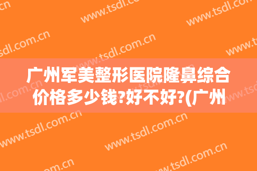广州军美整形医院隆鼻综合价格多少钱?好不好?(广州军美医疗美容医院正规吗)