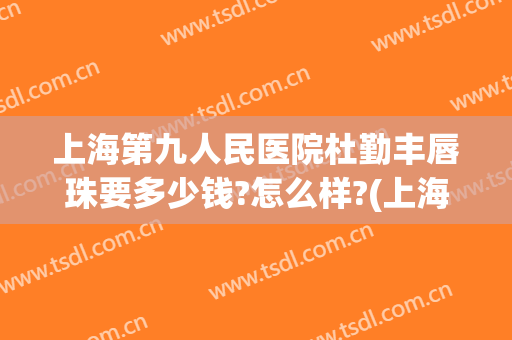上海第九人民医院杜勤丰唇珠要多少钱?怎么样?(上海九院玻尿酸丰唇)