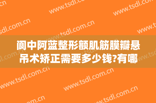 阆中阿蓝整形额肌筋膜瓣悬吊术矫正需要多少钱?有哪些优势?(阆中阿蓝整形医院地址)
