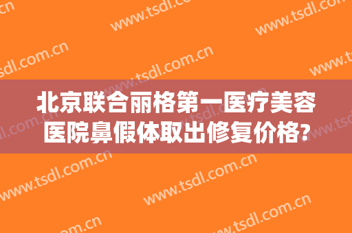 北京联合丽格第一医疗美容医院鼻假体取出修复价格?效果怎么样?(联合丽格鼻整形)