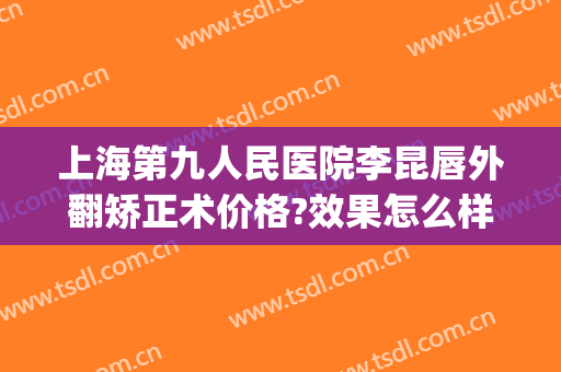 上海第九人民医院李昆唇外翻矫正术价格?效果怎么样?(上海九院唇部整形哪个专家好)