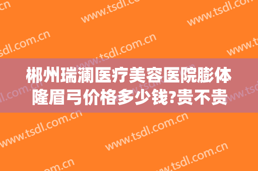 郴州瑞澜医疗美容医院膨体隆眉弓价格多少钱?贵不贵?(郴州瑞澜整形医院电话)