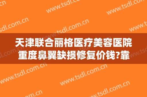 天津联合丽格医疗美容医院重度鼻翼缺损修复价钱?靠谱吗?(天津联合丽格医疗美容医院怎么样)