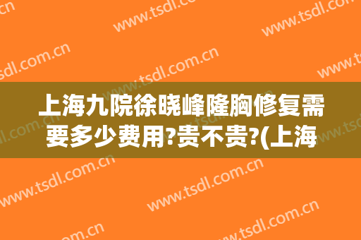 上海九院徐晓峰隆胸修复需要多少费用?贵不贵?(上海9院隆胸多少钱)
