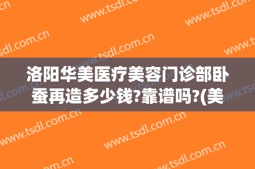 洛阳华美医疗美容门诊部卧蚕再造多少钱?靠谱吗?(美容院卧蚕多少钱)