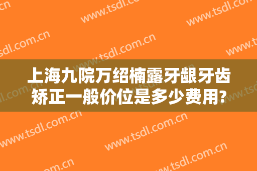上海九院万绍楠露牙龈牙齿矫正一般价位是多少费用?有哪些优势?