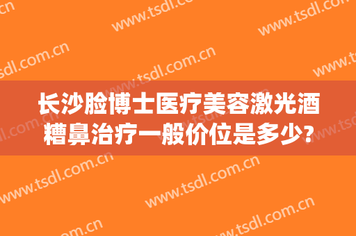 长沙脸博士医疗美容激光酒糟鼻治疗一般价位是多少?贵不贵?(激光治疗酒糟鼻价格)