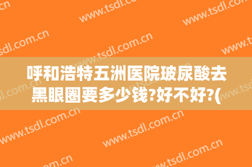 呼和浩特五洲医院玻尿酸去黑眼圈要多少钱?好不好?(玻尿酸去黑眼圈价格多少)
