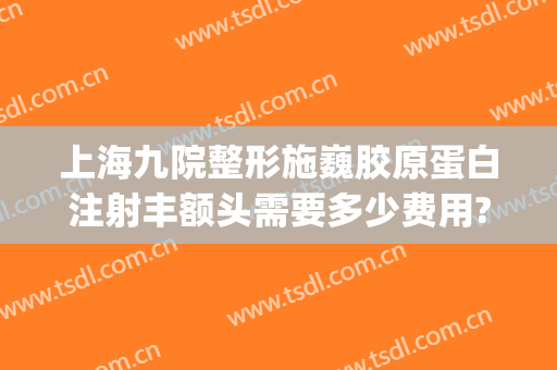 上海九院整形施巍胶原蛋白注射丰额头需要多少费用?怎么样?(上海九院面部脂肪填充)