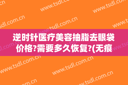 逆时针医疗美容抽脂去眼袋价格?需要多久恢复?(无痕抽脂去眼袋能维持多久)
