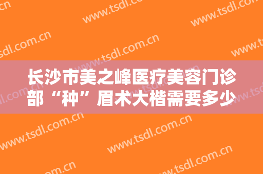 长沙市美之峰医疗美容门诊部“种”眉术大楷需要多少费用?有哪些优势?