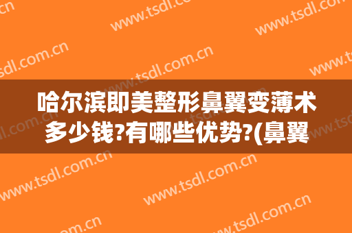 哈尔滨即美整形鼻翼变薄术多少钱?有哪些优势?(鼻翼缩小一般需要多少钱信当代整形优)