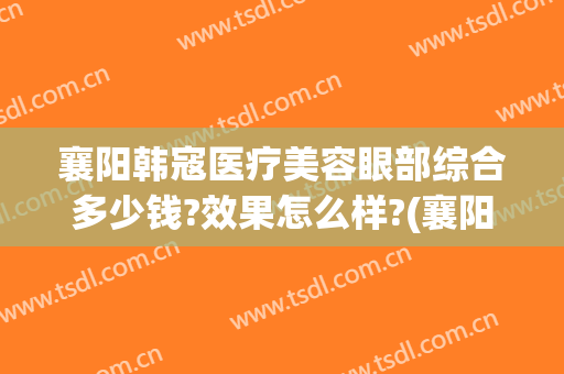 襄阳韩寇医疗美容眼部综合多少钱?效果怎么样?(襄阳韩寇整形)