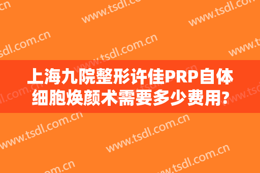 上海九院整形许佳PRP自体细胞焕颜术需要多少费用?怎么样?