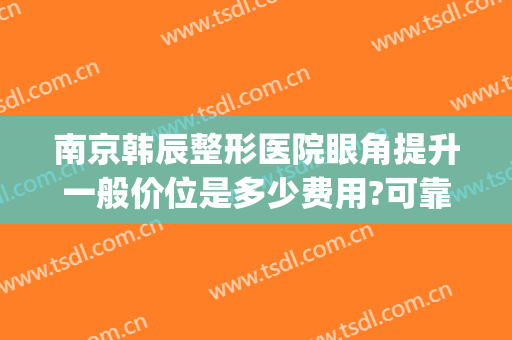 南京韩辰整形医院眼角提升一般价位是多少费用?可靠吗?(南京韩辰整容医院)