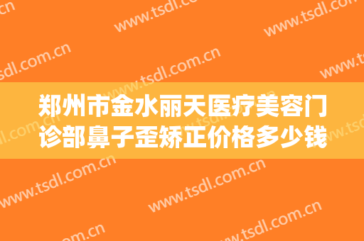 郑州市金水丽天医疗美容门诊部鼻子歪矫正价格多少钱?效果怎么样?(郑州丽天医疗整形美容)