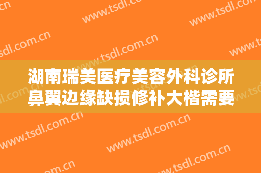 湖南瑞美医疗美容外科诊所鼻翼边缘缺损修补大楷需要多少钱?多长时间恢复?