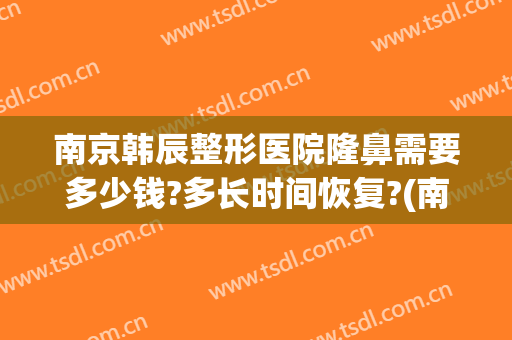 南京韩辰整形医院隆鼻需要多少钱?多长时间恢复?(南京韩辰整容医院)
