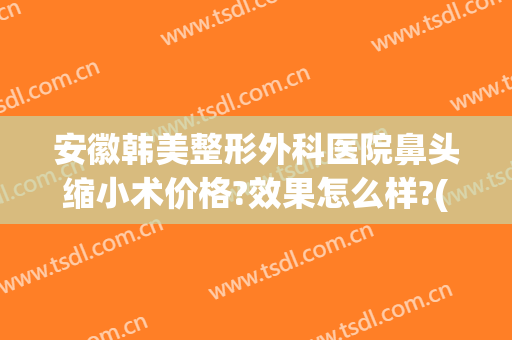 安徽韩美整形外科医院鼻头缩小术价格?效果怎么样?(韩式鼻部整形手术)