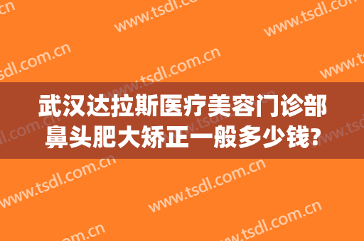 武汉达拉斯医疗美容门诊部鼻头肥大矫正一般多少钱?效果怎么样?(武汉达拉斯做坏鼻子)