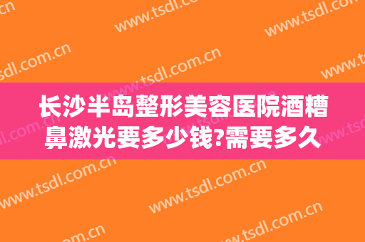 长沙半岛整形美容医院酒糟鼻激光要多少钱?需要多久恢复?(激光打酒糟鼻多少钱)