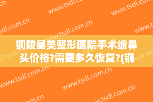 铜陵晶美整形医院手术缩鼻头价格?需要多久恢复?(铜陵晶美整形医院在哪)