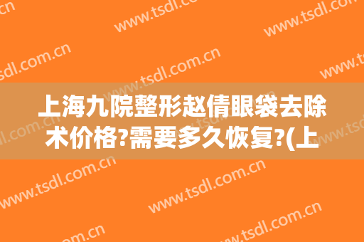 上海九院整形赵倩眼袋去除术价格?需要多久恢复?(上海九院整形眼袋多少钱)