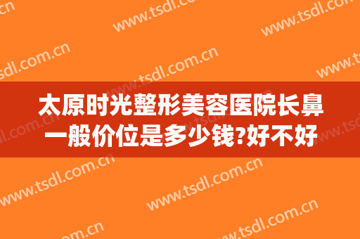 太原时光整形美容医院长鼻一般价位是多少钱?好不好?(太原鼻子整形大概多少钱)