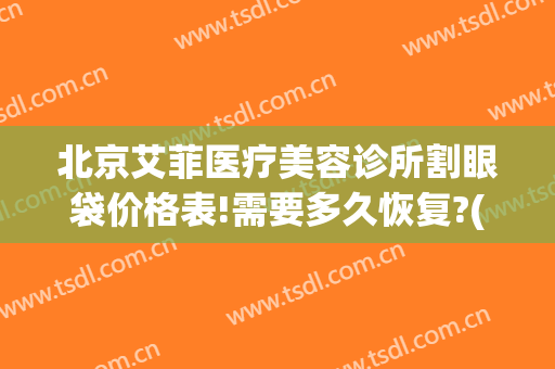 北京艾菲医疗美容诊所割眼袋价格表!需要多久恢复?(北京无痕祛眼袋手术多少钱)