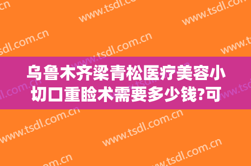 乌鲁木齐梁青松医疗美容小切口重睑术需要多少钱?可靠吗?(乌鲁木齐青松整形医院)