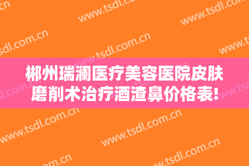 郴州瑞澜医疗美容医院皮肤磨削术治疗酒渣鼻价格表!怎么样?