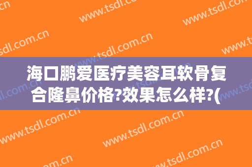 海口鹏爱医疗美容耳软骨复合隆鼻价格?效果怎么样?(耳软骨隆鼻多少钱可以做)