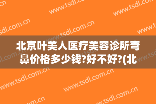 北京叶美人医疗美容诊所弯鼻价格多少钱?好不好?(北京叶子医疗美容)