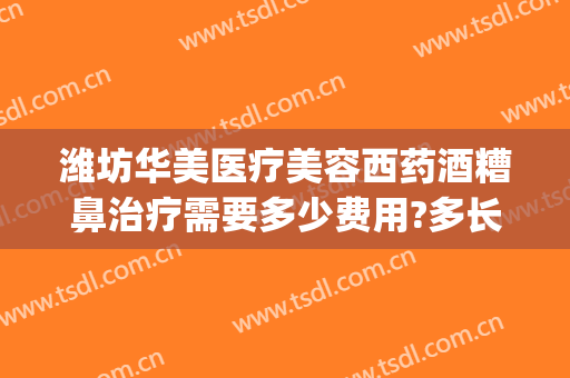 潍坊华美医疗美容西药酒糟鼻治疗需要多少费用?多长时间恢复?(华山医院治疗酒糟鼻好不好)