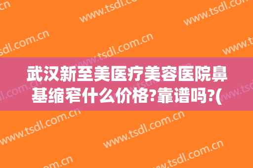武汉新至美医疗美容医院鼻基缩窄什么价格?靠谱吗?(武汉新至美美容整形)