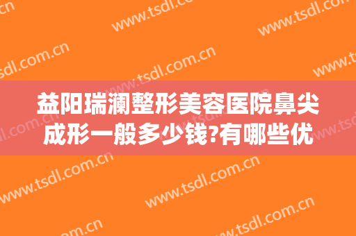 益阳瑞澜整形美容医院鼻尖成形一般多少钱?有哪些优势?(益阳瑞澜医院整形好吗)