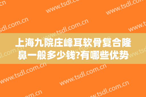 上海九院庄峰耳软骨复合隆鼻一般多少钱?有哪些优势?(上海九院耳软骨鼻综合价格)