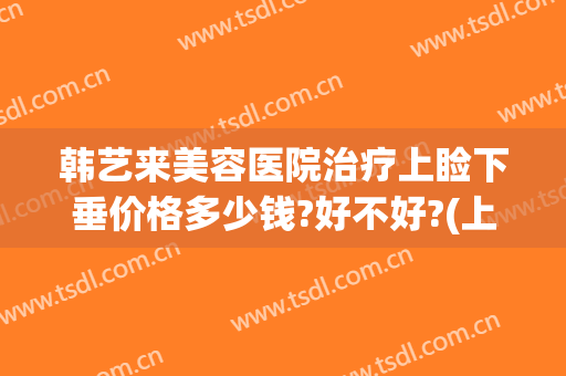 韩艺来美容医院治疗上睑下垂价格多少钱?好不好?(上睑下垂整形医院)