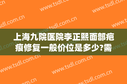 上海九院医院李正熙面部疤痕修复一般价位是多少?需要多久恢复?(上海九院整形去疤痕可以修复到看不出来吗)