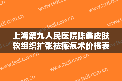 上海第九人民医院陈鑫皮肤软组织扩张祛瘢痕术价格表!有哪些优势?