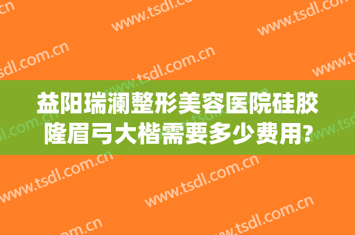 益阳瑞澜整形美容医院硅胶隆眉弓大楷需要多少费用?有哪些优势?(益阳瑞澜医院整形好吗)