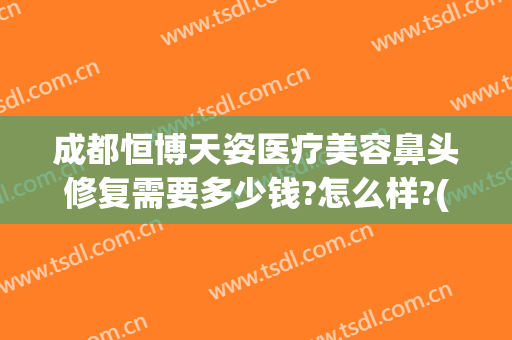 成都恒博天姿医疗美容鼻头修复需要多少钱?怎么样?(成都注射隆鼻)