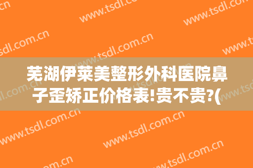芜湖伊莱美整形外科医院鼻子歪矫正价格表!贵不贵?(芜湖伊莱美整形外科医院鼻子歪矫正价格表!贵不贵呀)