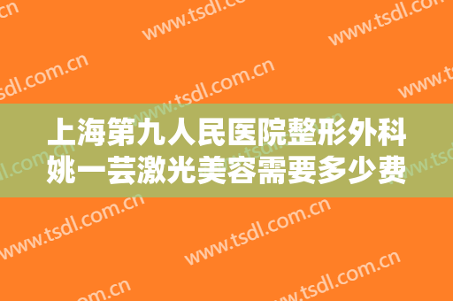 上海第九人民医院整形外科姚一芸激光美容需要多少费用?怎么样?
