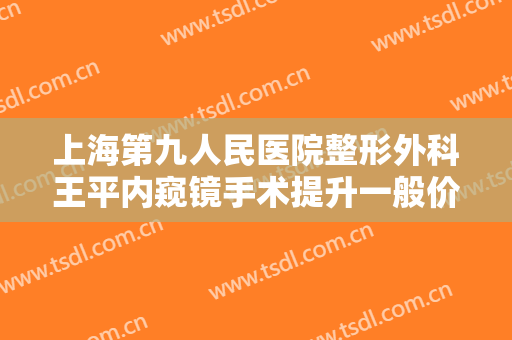 上海第九人民医院整形外科王平内窥镜手术提升一般价位是多少钱?怎么样?
