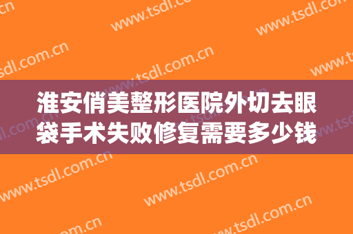 淮安俏美整形医院外切去眼袋手术失败修复需要多少钱?效果怎么样?(整形祛眼袋手术)